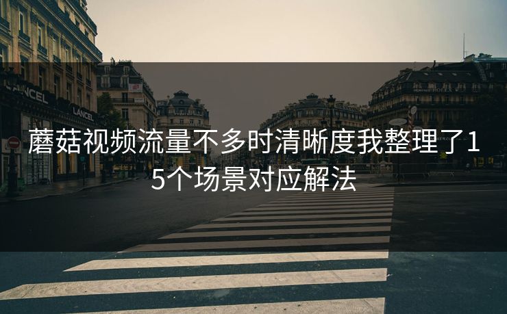蘑菇视频流量不多时清晰度我整理了15个场景对应解法