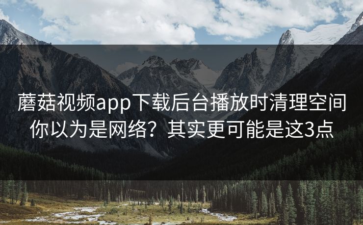 蘑菇视频app下载后台播放时清理空间你以为是网络？其实更可能是这3点