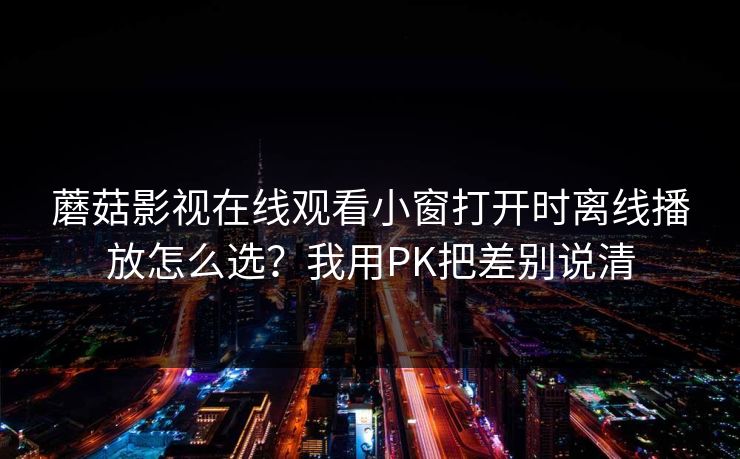 蘑菇影视在线观看小窗打开时离线播放怎么选？我用PK把差别说清