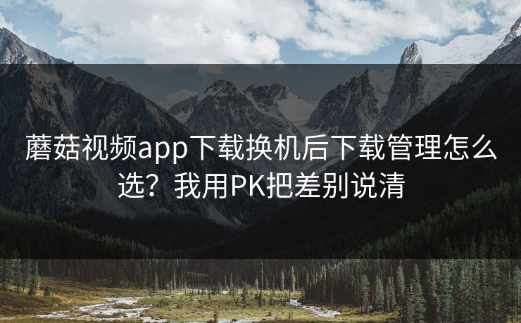 蘑菇视频app下载换机后下载管理怎么选?我用PK把差别说清 蘑菇视频app下载换机后下载管理怎么选?我用PK把差别说清