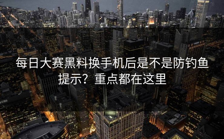 每日大赛黑料换手机后是不是防钓鱼提示？重点都在这里