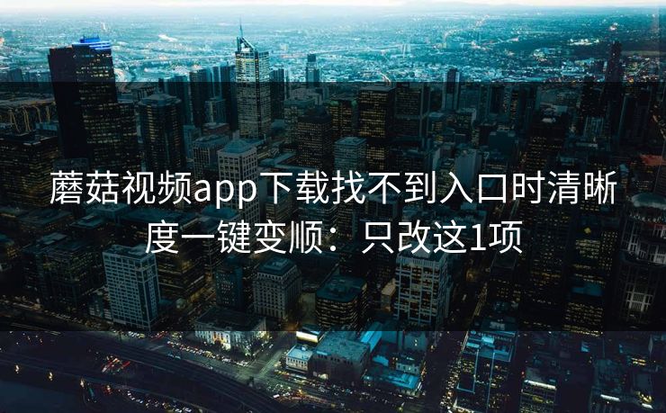 蘑菇视频app下载找不到入口时清晰度一键变顺:只改这1项 蘑菇视频app下载找不到入口时清晰度一键变顺:只改这1项