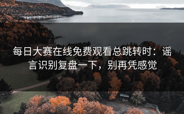 每日大赛在线免费观看总跳转时：谣言识别复盘一下，别再凭感觉