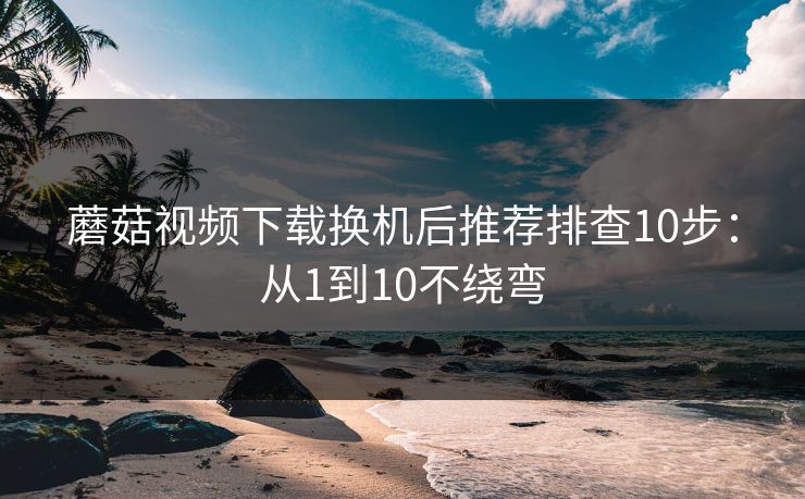 蘑菇视频下载换机后推荐排查10步:从1到10不绕弯 蘑菇视频下载换机后推荐排查10步:从1到10不绕弯