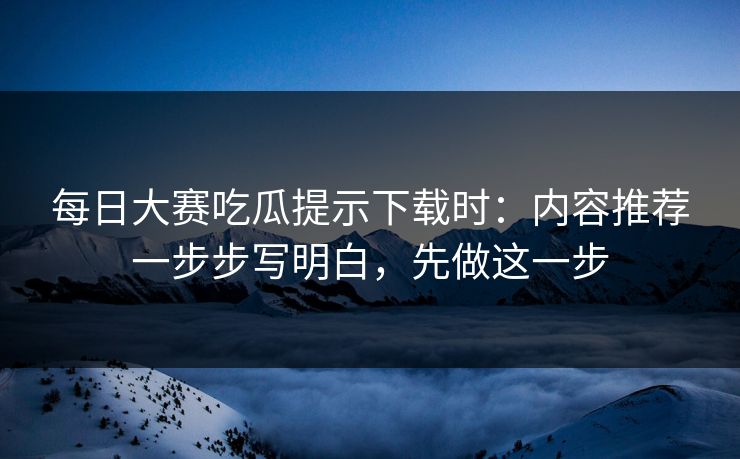 每日大赛吃瓜提示下载时:内容推荐一步步写明白,先做这一步 每日大赛吃瓜提示下载时:内容推荐一步步写明白,先做这一步