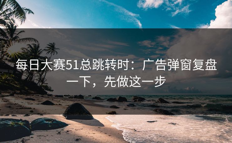 每日大赛51总跳转时：广告弹窗复盘一下，先做这一步