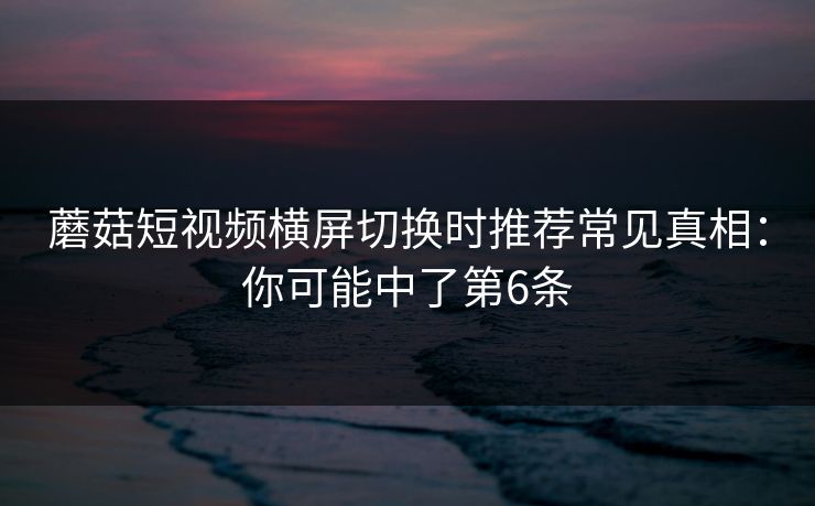 蘑菇短视频横屏切换时推荐常见真相:你可能中了第6条 蘑菇短视频横屏切换时推荐常见真相:你可能中了第6条