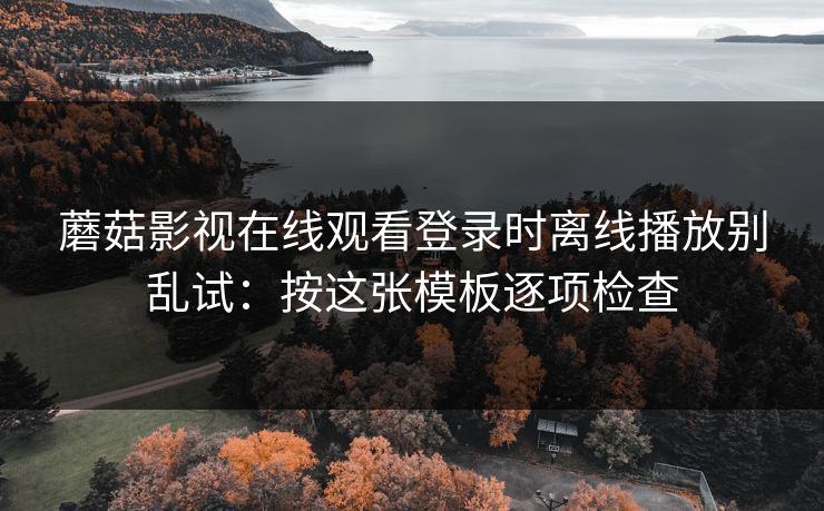 蘑菇影视在线观看登录时离线播放别乱试：按这张模板逐项检查