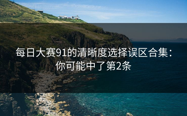 每日大赛91的清晰度选择误区合集:你可能中了第2条 每日大赛91的清晰度选择误区合集:你可能中了第2条
