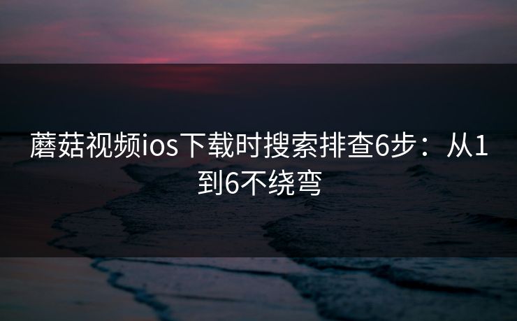 蘑菇视频ios下载时搜索排查6步：从1到6不绕弯