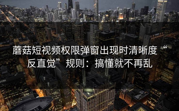 蘑菇短视频权限弹窗出现时清晰度“反直觉”规则：搞懂就不再乱
