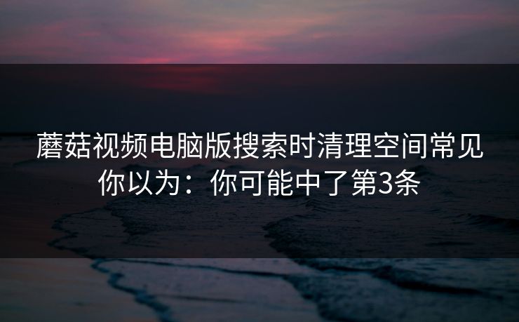 蘑菇视频电脑版搜索时清理空间常见你以为:你可能中了第3条 蘑菇视频电脑版搜索时清理空间常见你以为:你可能中了第3条