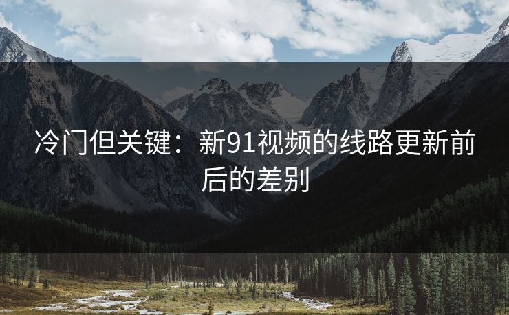 冷门但关键:新91视频的线路更新前后的差别 冷门但关键:新91视频的线路更新前后的差别