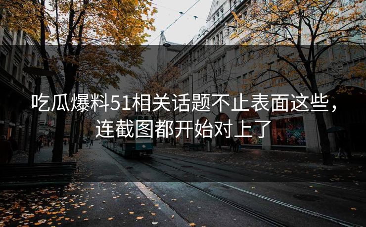 吃瓜爆料51相关话题不止表面这些，连截图都开始对上了