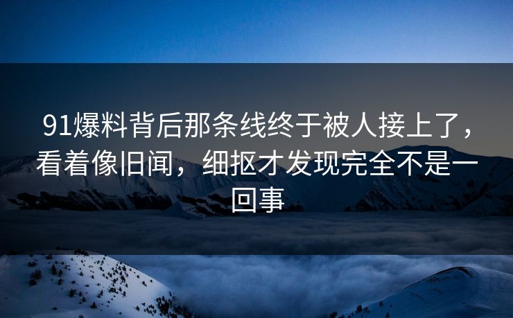 91爆料背后那条线终于被人接上了,看着像旧闻,细抠才发现完全不是一回事 91爆料背后那条线终于被人接上了,看着像旧闻,细抠才发现完全不是一回事