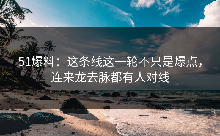 51爆料：这条线这一轮不只是爆点，连来龙去脉都有人对线