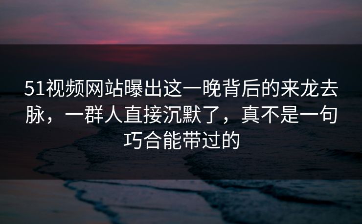 51视频网站曝出这一晚背后的来龙去脉,一群人直接沉默了,真不是一句巧合能带过的 51视频网站曝出这一晚背后的来龙去脉,一群人直接沉默了,真不是一句巧合能带过的